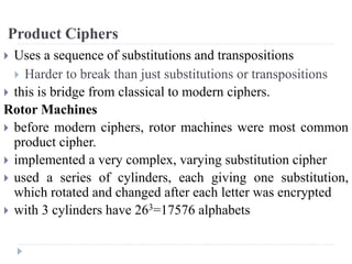 Product Ciphers
 Uses a sequence of substitutions and transpositions
 Harder to break than just substitutions or transpositions
 this is bridge from classical to modern ciphers.
Rotor Machines
 before modern ciphers, rotor machines were most common
product cipher.
 implemented a very complex, varying substitution cipher
 used a series of cylinders, each giving one substitution,
which rotated and changed after each letter was encrypted
 with 3 cylinders have 263=17576 alphabets
 
