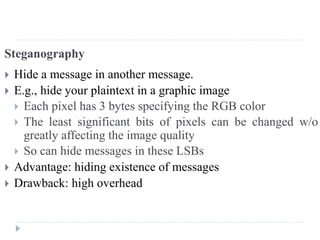 Steganography
 Hide a message in another message.
 E.g., hide your plaintext in a graphic image
 Each pixel has 3 bytes specifying the RGB color
 The least significant bits of pixels can be changed w/o
greatly affecting the image quality
 So can hide messages in these LSBs
 Advantage: hiding existence of messages
 Drawback: high overhead
 