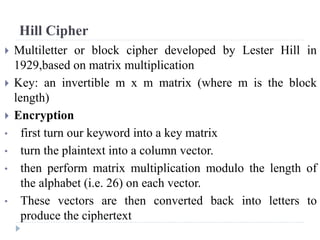 Hill Cipher
 Multiletter or block cipher developed by Lester Hill in
1929,based on matrix multiplication
 Key: an invertible m x m matrix (where m is the block
length)
 Encryption
• first turn our keyword into a key matrix
• turn the plaintext into a column vector.
• then perform matrix multiplication modulo the length of
the alphabet (i.e. 26) on each vector.
• These vectors are then converted back into letters to
produce the ciphertext
 