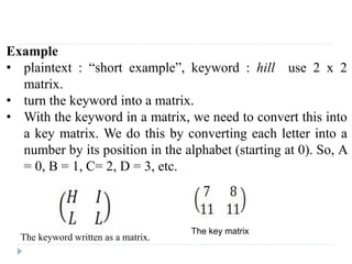 Example
• plaintext : “short example”, keyword : hill use 2 x 2
matrix.
• turn the keyword into a matrix.
• With the keyword in a matrix, we need to convert this into
a key matrix. We do this by converting each letter into a
number by its position in the alphabet (starting at 0). So, A
= 0, B = 1, C= 2, D = 3, etc.
The keyword written as a matrix.
The key matrix
 
