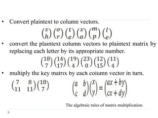 • Convert plaintext to column vectors.
• convert the plaintext column vectors to plaintext matrix by
replacing each letter by its appropriate number.
• multiply the key matrix by each column vector in turn.
The algebraic rules of matrix multiplication.
 