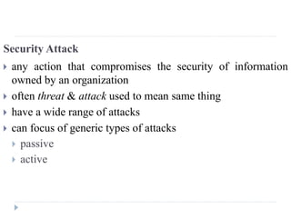 Security Attack
 any action that compromises the security of information
owned by an organization
 often threat & attack used to mean same thing
 have a wide range of attacks
 can focus of generic types of attacks
 passive
 active
 
