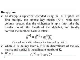 Decryption
 To decrypt a ciphertext encoded using the Hill Cipher, we
first multiply the inverse key matrix (K-1) with each
column vectors that the ciphertext is split into, take the
results modulo the length of the alphabet, and finally
convert the numbers back to letters.
 where K is the key matrix, d is the determinant of the key
matrix and adj(K) is the adjugate matrix of K.
 Where
General method to calculate the inverse key matrix.
 