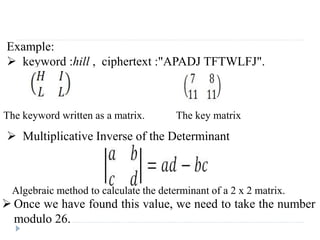 Example:
 keyword :hill , ciphertext :"APADJ TFTWLFJ".
 Multiplicative Inverse of the Determinant
The keyword written as a matrix. The key matrix
Algebraic method to calculate the determinant of a 2 x 2 matrix.
 Once we have found this value, we need to take the number
modulo 26.
 