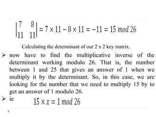 Calculating the determinant of our 2 x 2 key matrix.
 now have to find the multiplicative inverse of the
determinant working modulo 26. That is, the number
between 1 and 25 that gives an answer of 1 when we
multiply it by the determinant. So, in this case, we are
looking for the number that we need to multiply 15 by to
get an answer of 1 modulo 26.
 ie
 