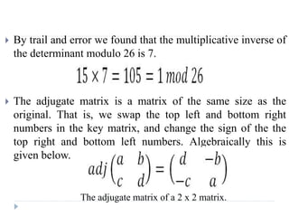  By trail and error we found that the multiplicative inverse of
the determinant modulo 26 is 7.
 The adjugate matrix is a matrix of the same size as the
original. That is, we swap the top left and bottom right
numbers in the key matrix, and change the sign of the the
top right and bottom left numbers. Algebraically this is
given below.
The adjugate matrix of a 2 x 2 matrix.
 