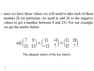  once we have these values we will need to take each of them
modulo 26 (in particular, we need to add 26 to the negative
values to get a number between 0 and 25). For our example
we get the matrix below.
The adjugate matrix of the key matrix.
 