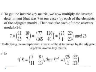  To get the inverse key matrix, we now multiply the inverse
determinant (that was 7 in our case) by each of the elements
of the adjugate matrix . Then we take each of these answers
modulo 26.
 Ie
Multiplying the multiplicative inverse of the determinant by the adjugate
to get the inverse key matrix.
 
