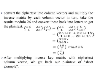  convert the ciphertext into column vectors and multiply the
inverse matrix by each column vector in turn, take the
results modulo 26 and convert these back into letters to get
the plaintext.
 After multiplying inverse key matrix with ciphertext
column vector, We get back our plaintext of "short
example".
 