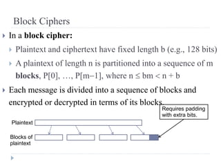 Block Ciphers
 In a block cipher:
 Plaintext and ciphertext have fixed length b (e.g., 128 bits)
 A plaintext of length n is partitioned into a sequence of m
blocks, P[0], …, P[m1], where n  bm  n + b
 Each message is divided into a sequence of blocks and
encrypted or decrypted in terms of its blocks.
Plaintext
Blocks of
plaintext
Requires padding
with extra bits.
 