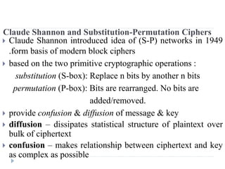 Claude Shannon and Substitution-Permutation Ciphers
 Claude Shannon introduced idea of (S-P) networks in 1949
.form basis of modern block ciphers
 based on the two primitive cryptographic operations :
substitution (S-box): Replace n bits by another n bits
permutation (P-box): Bits are rearranged. No bits are
added/removed.
 provide confusion & diffusion of message & key
 diffusion – dissipates statistical structure of plaintext over
bulk of ciphertext
 confusion – makes relationship between ciphertext and key
as complex as possible
 