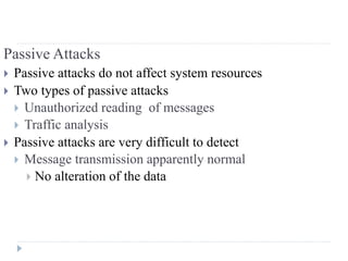 Passive Attacks
 Passive attacks do not affect system resources
 Two types of passive attacks
 Unauthorized reading of messages
 Traffic analysis
 Passive attacks are very difficult to detect
 Message transmission apparently normal
 No alteration of the data
 