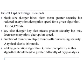 Feistel Cipher Design Elements
 block size :Larger block sizes mean greater security but
reduced encryption/decryption speed for a given algorithm.
Ex:64,128bits
 key size :Larger key size means greater security but may
decrease encryption/ decryption speed.
 number of rounds :multiple rounds offer increasing security.
A typical size is 16 rounds.
 subkey generation algorithm: Greater complexity in this
algorithm should lead to greater difficulty of cryptanalysis.
 