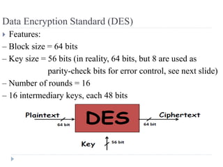 Data Encryption Standard (DES)
 Features:
– Block size = 64 bits
– Key size = 56 bits (in reality, 64 bits, but 8 are used as
parity-check bits for error control, see next slide)
– Number of rounds = 16
– 16 intermediary keys, each 48 bits
 