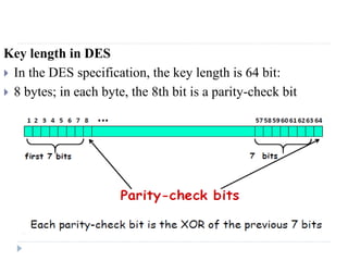 Key length in DES
 In the DES specification, the key length is 64 bit:
 8 bytes; in each byte, the 8th bit is a parity-check bit
 
