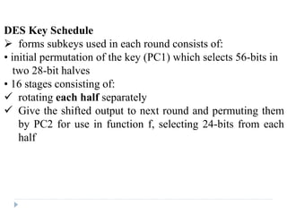 DES Key Schedule
 forms subkeys used in each round consists of:
• initial permutation of the key (PC1) which selects 56-bits in
two 28-bit halves
• 16 stages consisting of:
 rotating each half separately
 Give the shifted output to next round and permuting them
by PC2 for use in function f, selecting 24-bits from each
half
 