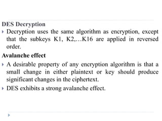 DES Decryption
 Decryption uses the same algorithm as encryption, except
that the subkeys K1, K2,…K16 are applied in reversed
order.
Avalanche effect
 A desirable property of any encryption algorithm is that a
small change in either plaintext or key should produce
significant changes in the ciphertext.
 DES exhibits a strong avalanche effect.
 