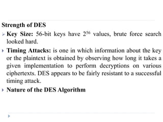Strength of DES
 Key Size: 56-bit keys have 256 values, brute force search
looked hard.
 Timing Attacks: is one in which information about the key
or the plaintext is obtained by observing how long it takes a
given implementation to perform decryptions on various
ciphertexts. DES appears to be fairly resistant to a successful
timing attack.
 Nature of the DES Algorithm
 