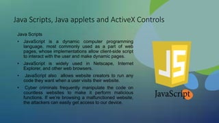 Java Scripts, Java applets and ActiveX Controls
Java Scripts
• JavaScript is a dynamic computer programming
language, most commonly used as a part of web
pages, whose implementations allow client-side script
to interact with the user and make dynamic pages.
• JavaScript is widely used in Netscape, Internet
Explorer, and other web browsers.
• JavaScript also allows website creators to run any
code they want when a user visits their website.
• Cyber criminals frequently manipulate the code on
countless websites to make it perform malicious
functions. If we’re browsing a malfunctioned website,
the attackers can easily get access to our device.
 
