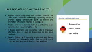 Java Applets and ActiveX Controls
• Applets (Java programs), and ActiveX controls are
used with Microsoft technology, generally used to
provide added functionality such as sound and
animation which are inserted in Web page.
• Anyone who uses the Internet will eventually access
websites that contain mobile code.
• If these programs are designed with a malicious
intention, then it can be disastrous for the client
machine.
• Java’s design and security measures are better
designed and inherently safer than ActiveX, which
provides very few restrictions on the developer.
 