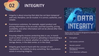 INTEGRITY
Integrity is about ensuring that data has not been tampered
with and, therefore, can be trusted. It is correct, authentic, and
reliable.
Ecommerce customers, for example, expect product and
pricing information to be accurate, and that quantity, pricing,
availability, and other information will not be altered after they
place an order.
Ensuring integrity involves protecting data in use, in transit
(such as when sending an email or uploading or downloading a
file), and when it is stored, whether on a laptop, a portable
storage device, in the data center, or in the cloud.
Integrity goes hand in hand with the concept of non-
repudiation: the inability to deny something. Non-repudiation
assists in ensuring integrity.
02
Some security controls designed to maintain the
information include:
Encryption
User access controls
Version control
Backup and recovery
procedures
Error detection software
 