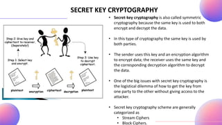 SECRET KEY CRYPTOGRAPHY
• Secret-key cryptography is also called symmetric
cryptography because the same key is used to both
encrypt and decrypt the data.
• In this type of cryptography the same key is used by
both parties.
• The sender uses this key and an encryption algorithm
to encrypt data; the receiver uses the same key and
the corresponding decryption algorithm to decrypt
the data.
• One of the big issues with secret key cryptography is
the logistical dilemma of how to get the key from
one party to the other without giving access to the
attacker.
• Secret key cryptography scheme are generally
categorized as
• Stream Ciphers
• Block Ciphers.
 