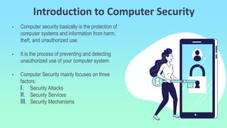 Introduction to Computer Security
• Computer security basically is the protection of
computer systems and information from harm,
theft, and unauthorized use.
• It is the process of preventing and detecting
unauthorized use of your computer system.
• Computer Security mainly focuses on three
factors:
I. Security Attacks
II. Security Services
III. Security Mechanisms
 