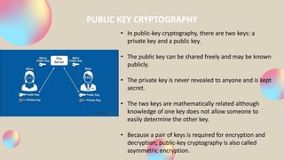PUBLIC KEY CRYPTOGRAPHY
• In public-key cryptography, there are two keys: a
private key and a public key.
• The public key can be shared freely and may be known
publicly.
• The private key is never revealed to anyone and is kept
secret.
• The two keys are mathematically related although
knowledge of one key does not allow someone to
easily determine the other key.
• Because a pair of keys is required for encryption and
decryption; public-key cryptography is also called
asymmetric encryption.
 