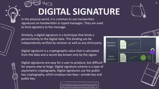DIGITAL SIGNATURE
Bring the attention of your audience over a key
concept using icons or illustrations
35
In the physical world, it is common to use handwritten
signatures on handwritten or typed messages. They are used
to bind signatory to the message.
Similarly, a digital signature is a technique that binds a
person/entity to the digital data. This binding can be
independently verified by receiver as well as any third party.
Digital signature is a cryptographic value that is calculated
from the data and a secret key known only by the signer.
Digital signatures are easy for a user to produce, but difficult
for anyone else to forge. Digital signature scheme is a type of
asymmetric cryptography. Digital signatures use the public-
key cryptography, which employs two keys—private key and
public key.
 