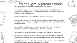 37
How do Digital Signatures Work?
Contd…
• Each person adopting this scheme has a public-private key pair.
• Generally, the key pairs used for encryption/decryption and signing/verifying are
different. The private key used for signing is referred to as the signature key and the
public key as the verification key.
• Signer feeds data to the hash function and generates hash of data.
• Hash value and signature key are then fed to the signature algorithm which produces
the digital signature on given hash. Signature is appended to the data and then both are
sent to the verifier.
• Verifier feeds the digital signature and the verification key into the verification
algorithm. The verification algorithm gives some value as output.
• Verifier also runs same hash function on received data to generate hash value.
• For verification, this hash value and output of verification algorithm are compared.
Based on the comparison result, verifier decides whether the digital signature is valid.
• Since digital signature is created by ‘private’ key of signer and no one else can have this
key; the signer cannot repudiate signing the data in future.
 