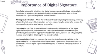 38
Importance of Digital Signature
Contd…
Out of all cryptographic primitives, the digital signature using public key cryptography is
considered as very important and useful tool to achieve information security. Some
importance of Digital Security can be listed as follows:
Message authentication − When the verifier validates the digital signature using public key
of a sender, he is assured that signature has been created only by sender who possess the
corresponding secret private key and no one else.
Data Integrity − In case an attacker has access to the data and modifies it, the digital
signature verification at receiver end fails. The hash of modified data and the output
provided by the verification algorithm will not match. Hence, receiver can safely deny the
message assuming that data integrity has been breached.
Non-repudiation − Since it is assumed that only the signer has the knowledge of the
signature key, he can only create unique signature on a given data. Thus the receiver can
present data and the digital signature to a third party as evidence if any dispute arises in
the future.
 