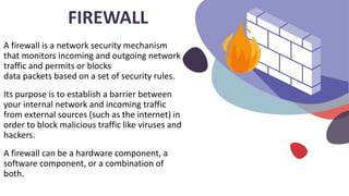 A firewall is a network security mechanism
that monitors incoming and outgoing network
traffic and permits or blocks
data packets based on a set of security rules.
Its purpose is to establish a barrier between
your internal network and incoming traffic
from external sources (such as the internet) in
order to block malicious traffic like viruses and
hackers.
A firewall can be a hardware component, a
software component, or a combination of
both.
FIREWALL
 