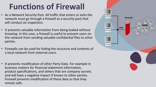 Functions of Firewall
• As a Network Security Post. All traffic that enters or exits the
network must go through a firewall as a security post that
will conduct an inspection.
• It prevents valuable information from being leaked without
knowing. In this case, a firewall is useful to prevent users on
the network from sending valuable confidential files to other
parties.
• Firewalls can be used for hiding the structure and contents of
a local network from external users.
• It prevents modification of other Party Data. For example in
business matters for financial statement information,
product specifications, and others that are company secrets
and will have a negative impact if known to other parties.
Firewall prevents modification of these data so that they
remain safe.
 