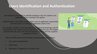BASIC SLIDES
Elementary Layouts
Users Identification and Authentication
Identification is the ability to identify uniquely a user of a system or an
application that is running in the system.
Authentication is the ability to prove that a user or application is genuinely
who that person or what that application claims to be.
For example, consider a user who logs on to a system by entering a user ID
and password. The system uses the user ID to identify the user. The system
authenticates the user at the time of logon by checking that the supplied
password is correct.
We will briefly discuss the following 3 authentication mechanisms:
i. User name and password
ii. Smart Card
iii. Biometrics—Fingerprints, Iris/retina scan
 