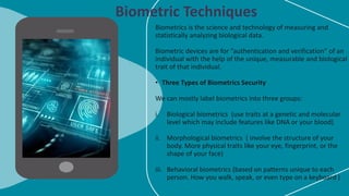 Biometrics is the science and technology of measuring and
statistically analyzing biological data.
Biometric devices are for “authentication and verification” of an
individual with the help of the unique, measurable and biological
trait of that individual.
• Three Types of Biometrics Security
We can mostly label biometrics into three groups:
i. Biological biometrics (use traits at a genetic and molecular
level which may include features like DNA or your blood)
ii. Morphological biometrics ( involve the structure of your
body. More physical traits like your eye, fingerprint, or the
shape of your face)
iii. Behavioral biometrics (based on patterns unique to each
person. How you walk, speak, or even type on a keyboard )
Biometric Techniques
 