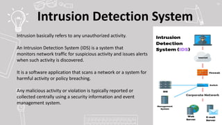Intrusion Detection System
55
Intrusion basically refers to any unauthorized activity.
An Intrusion Detection System (IDS) is a system that
monitors network traffic for suspicious activity and issues alerts
when such activity is discovered.
It is a software application that scans a network or a system for
harmful activity or policy breaching.
Any malicious activity or violation is typically reported or
collected centrally using a security information and event
management system.
 