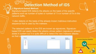 Detection Method of IDS
56
1.Signature-based Method:
Signature-based IDS detects the attacks on the basis of the specific
patterns such as number of bytes or number of 1’s or number of 0’s in the
network traffic.
It also detects on the basis of the already known malicious instruction
sequence that is used by the malware.
The detected patterns in the IDS are known as signatures. Signature-
based IDS can easily detect the attacks whose pattern (signature) already
exists in system but it is quite difficult to detect the new malware attacks
as their pattern (signature) is not known.
 