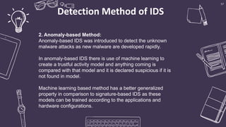 Detection Method of IDS
57
2. Anomaly-based Method:
Anomaly-based IDS was introduced to detect the unknown
malware attacks as new malware are developed rapidly.
In anomaly-based IDS there is use of machine learning to
create a trustful activity model and anything coming is
compared with that model and it is declared suspicious if it is
not found in model.
Machine learning based method has a better generalized
property in comparison to signature-based IDS as these
models can be trained according to the applications and
hardware configurations.
 