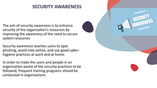 The aim of security awareness is to enhance
security of the organization’s resources by
improving the awareness of the need to secure
system resources
Security awareness teaches users to spot
phishing, avoid risks online, and use good cyber-
hygiene practices at work and at home.
In order to make the users and people in an
organization aware of the security practices to be
followed, frequent training programs should be
conducted in organizations.
SECURITY AWARENESS
 