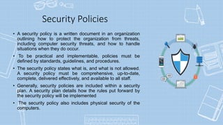 Security Policies
• A security policy is a written document in an organization
outlining how to protect the organization from threats,
including computer security threats, and how to handle
situations when they do occur.
• To be practical and implementable, policies must be
defined by standards, guidelines, and procedures.
• The security policy states what is, and what is not allowed.
A security policy must be comprehensive, up-to-date,
complete, delivered effectively, and available to all staff.
• Generally, security policies are included within a security
plan. A security plan details how the rules put forward by
the security policy will be implemented
• The security policy also includes physical security of the
computers.
 