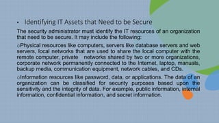 • Identifying IT Assets that Need to be Secure
The security administrator must identify the IT resources of an organization
that need to be secure. It may include the following:
oPhysical resources like computers, servers like database servers and web
servers, local networks that are used to share the local computer with the
remote computer, private networks shared by two or more organizations,
corporate network permanently connected to the Internet, laptop, manuals,
backup media, communication equipment, network cables, and CDs.
oInformation resources like password, data, or applications. The data of an
organization can be classified for security purposes based upon the
sensitivity and the integrity of data. For example, public information, internal
information, confidential information, and secret information.
 