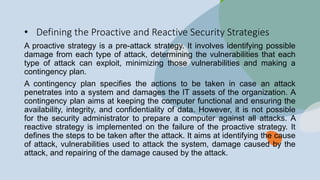 • Defining the Proactive and Reactive Security Strategies
A proactive strategy is a pre-attack strategy. It involves identifying possible
damage from each type of attack, determining the vulnerabilities that each
type of attack can exploit, minimizing those vulnerabilities and making a
contingency plan.
A contingency plan specifies the actions to be taken in case an attack
penetrates into a system and damages the IT assets of the organization. A
contingency plan aims at keeping the computer functional and ensuring the
availability, integrity, and confidentiality of data. However, it is not possible
for the security administrator to prepare a computer against all attacks. A
reactive strategy is implemented on the failure of the proactive strategy. It
defines the steps to be taken after the attack. It aims at identifying the cause
of attack, vulnerabilities used to attack the system, damage caused by the
attack, and repairing of the damage caused by the attack.
 