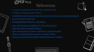 • Computer Fundamentals, Anita Goel, Pearson Education India
• Introduction to Computers, Peter Norton,
• Confidentiality, Integrity, & Availability: Basics of Information Security | Smart Eye Technology
• What Is The CIA Triad? (f5.com)
• Cryptography Digital signatures - Tutorialspoint
• https://www.edureka.co/blog/what-is-computer-security/
• https://en.wikipedia.org/wiki/Malware
• https://www.guru99.com/what-is-hacking-an-introduction.html
• https://www.geeksforgeeks.org/what-is-packet-sniffing/
• https://www.techopedia.com/definition/4044/password-cracking
References
 