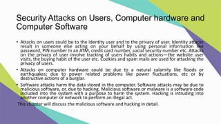 Security Attacks on Users, Computer hardware and
Computer Software
• Attacks on users could be to the identity user and to the privacy of user. Identity attacks
result in someone else acting on your behalf by using personal information like
password, PIN number in an ATM, credit card number, social security number etc. Attacks
on the privacy of user involve tracking of users habits and actions—the website user
visits, the buying habit of the user etc. Cookies and spam mails are used for attacking the
privacy of users.
• Attacks on computer hardware could be due to a natural calamity like floods or
earthquakes; due to power related problems like power fluctuations, etc or by
destructive actions of a burglar.
• Software attacks harm the data stored in the computer. Software attacks may be due to
malicious software, or, due to hacking. Malicious software or malware is a software code
included into the system with a purpose to harm the system. Hacking is intruding into
another computer or network to perform an illegal act.
This chapter will discuss the malicious software and hacking in detail.
 