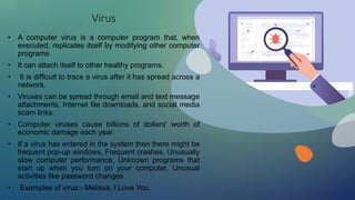 Virus
• A computer virus is a computer program that, when
executed, replicates itself by modifying other computer
programs
• It can attach itself to other healthy programs.
• It is difficult to trace a virus after it has spread across a
network.
• Viruses can be spread through email and text message
attachments, Internet file downloads, and social media
scam links.
• Computer viruses cause billions of dollars' worth of
economic damage each year.
• If a virus has entered in the system then there might be
frequent pop-up windows, Frequent crashes, Unusually
slow computer performance, Unknown programs that
start up when you turn on your computer, Unusual
activities like password changes.
• Examples of virus:- Melissa, I Love You.
 