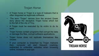 Trojan Horse
• A Trojan horse or Trojan is a type of malware that is
often disguised as legitimate software.
• The term “Trojan” derives from the ancient Greek
story about the deceptive Trojan horse which led
to the fall of the city of Troy.
• A Trojan must be executed by its victim to do its
work.
• Trojan horses contain programs that corrupt the data
or damage the files, corrupt software applications.
• Trojan horse does not replicate themselves like
viruses.
• If your computer is breached by Trojan malware
then, computer will start frequent crashing,
redirected to unfamiliar websites when browsing
online, increase in pop-ups.
 
