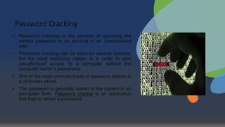 Password Cracking
• Password cracking is the process of guessing the
correct password to an account in an unauthorized
way.
• Password cracking can be done for several reasons,
but the most malicious reason is in order to gain
unauthorized access to a computer without the
computer owner’s awareness.
• One of the most common types of password attacks is
a dictionary attack.
• The password is generally stored in the system in an
encrypted form. Password cracker is an application
that tries to obtain a password
 