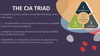 THE CIA TRIAD
Computer security is mainly concerned with these three
main areas:
1. Confidentiality is ensuring that information is available
only to the intended audience
2.Integrity is protecting information from being modified
by unauthorized parties
3.Availability is making data and resources requested by
authorized users available to them when requested.
 