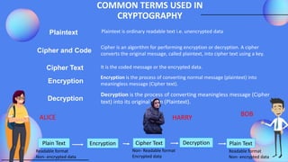 COMMON TERMS USED IN
CRYPTOGRAPHY
Plaintext
Cipher and Code
Cipher Text It is the coded message or the encrypted data.
Encryption
Decryption
Cipher is an algorithm for performing encryption or decryption. A cipher
converts the original message, called plaintext, into cipher text using a key.
Plaintext is ordinary readable text i.e. unencrypted data
Encryption is the process of converting normal message (plaintext) into
meaningless message (Cipher text).
Decryption is the process of converting meaningless message (Cipher
text) into its original form (Plaintext).
Plain Text Encryption Cipher Text Decryption Plain Text
Readable format
Non- encrypted data
Readable format
Non- encrypted data
Non- Readable format
Encrypted data
ALICE BOB
HARRY
 