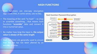 HASH FUNCTIONS
• Hash functions are one-way encryption
algorithms that, in some sense, use no key.
• The meaning of the verb “to hash” – to chop
or scramble something , that means hash
functions “scramble” data and convert it
into a numerical value.
• No matter how long the input is, the output
value is always of the same length.
• Hash functions are generally used to ensure
that the file has not been altered by an
intruder or virus.
 